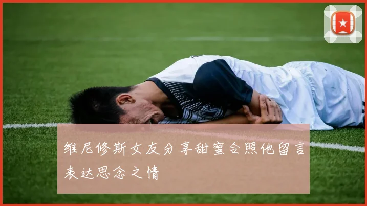 维尼修斯女友分享甜蜜合照他留言表达思念之情