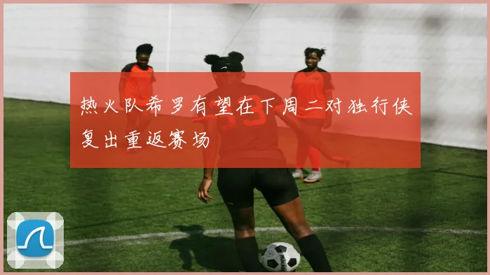 热火队希罗有望在下周二对独行侠复出重返赛场