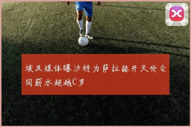 埃及媒体曝沙特为萨拉赫开天价合同薪水超越C罗