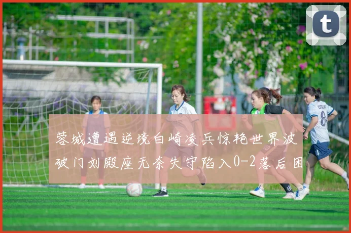 蓉城遭遇逆境白崎凌兵惊艳世界波破门刘殿座无奈失守陷入0-2落后困境