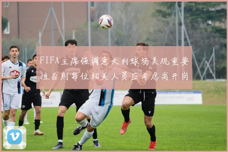 FIFA主席强调意大利球场美观重要性否则每位相关人员应考虑离开岗位