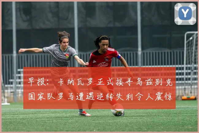 早报：卡纳瓦罗正式接手乌兹别克国家队罗马遭遇逆转失利令人震惊