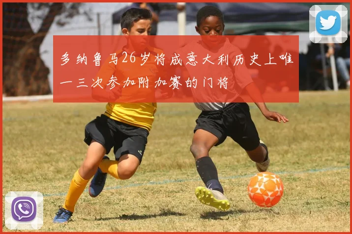 多纳鲁马26岁将成意大利历史上唯一三次参加附加赛的门将