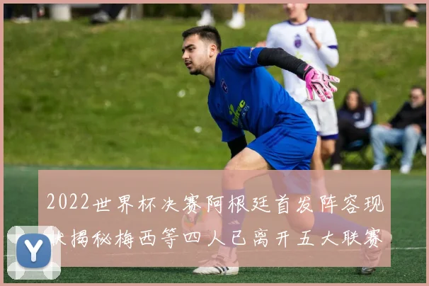 2022世界杯决赛阿根廷首发阵容现状揭秘梅西等四人已离开五大联赛