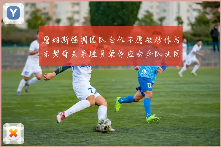 詹姆斯强调团队合作不愿被炒作与东契奇关系胜负荣辱应由全队共同承担