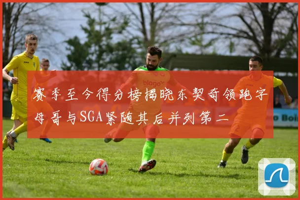 赛季至今得分榜揭晓东契奇领跑字母哥与SGA紧随其后并列第二