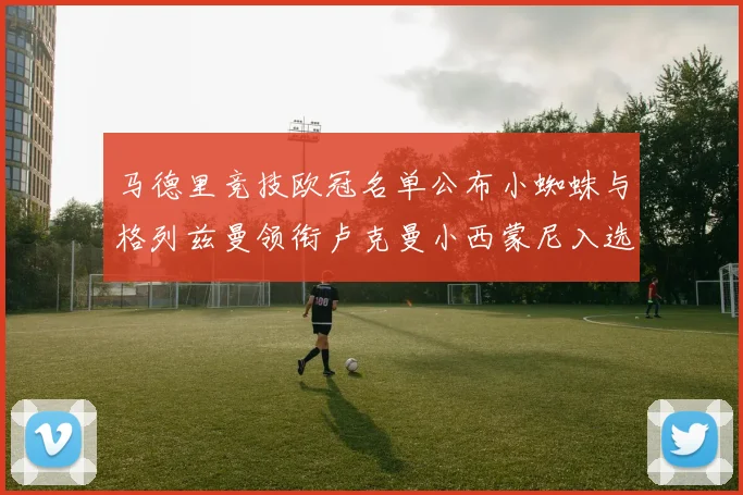 马德里竞技欧冠名单公布小蜘蛛与格列兹曼领衔卢克曼小西蒙尼入选