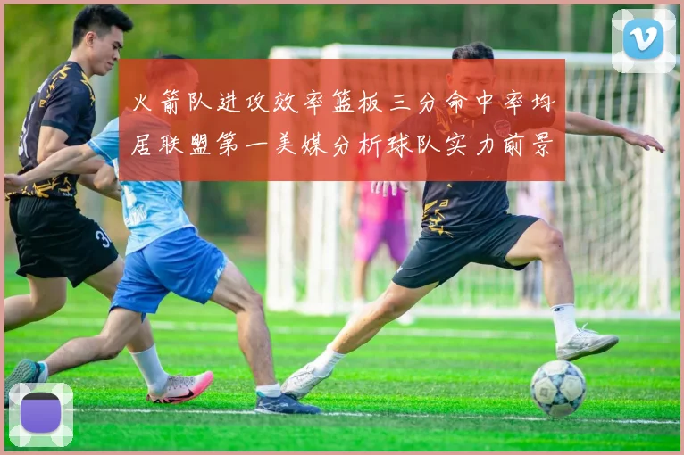 火箭队进攻效率篮板三分命中率均居联盟第一美媒分析球队实力前景
