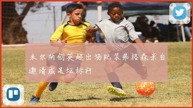 米尔纳创英超出场纪录弗格森亲自邀请成足坛标杆