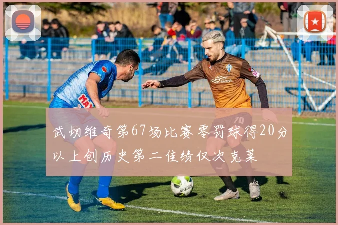 武切维奇第67场比赛零罚球得20分以上创历史第二佳绩仅次克莱