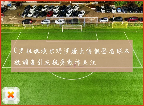 C罗姐姐埃尔玛涉嫌出售假签名球衣被调查引发税务欺诈关注