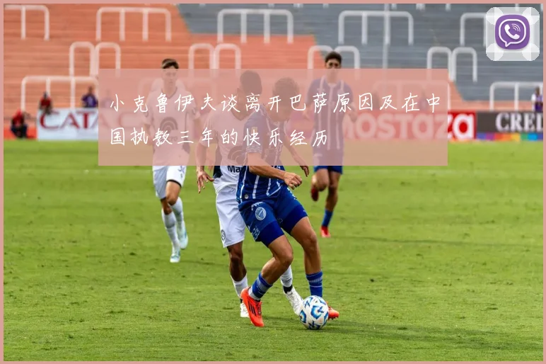 小克鲁伊夫谈离开巴萨原因及在中国执教三年的快乐经历