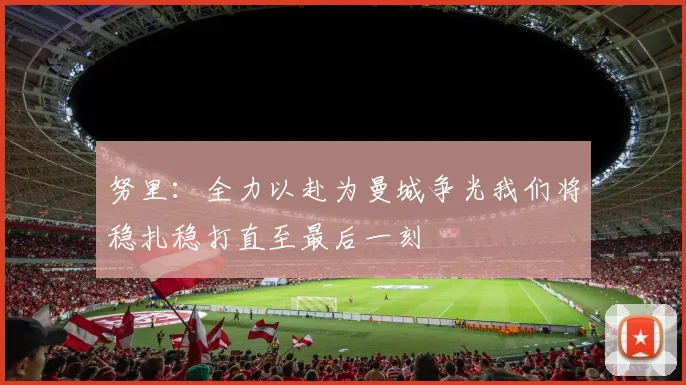 努里：全力以赴为曼城争光我们将稳扎稳打直至最后一刻