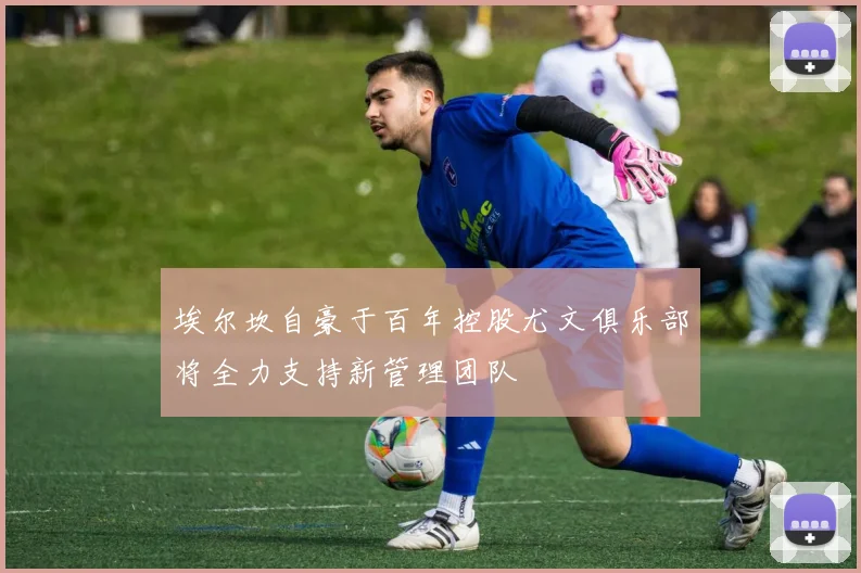 埃尔坎自豪于百年控股尤文俱乐部将全力支持新管理团队