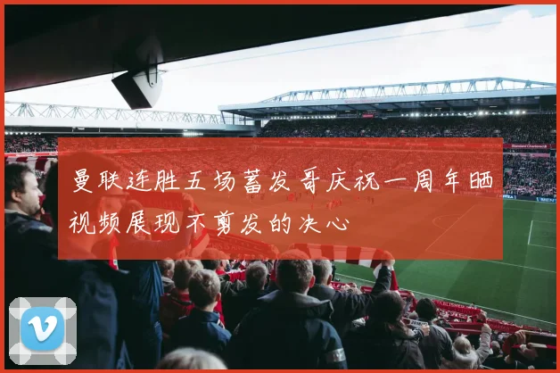 曼联连胜五场蓄发哥庆祝一周年晒视频展现不剪发的决心