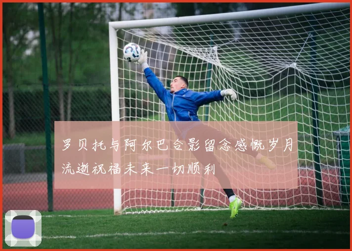 罗贝托与阿尔巴合影留念感慨岁月流逝祝福未来一切顺利