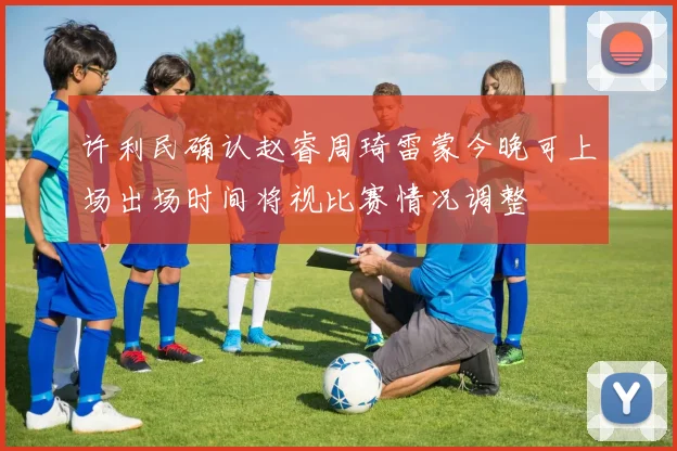 许利民确认赵睿周琦雷蒙今晚可上场出场时间将视比赛情况调整