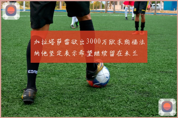 加拉塔萨雷欲出3000万欧求购福法纳他坚定表示希望继续留在米兰