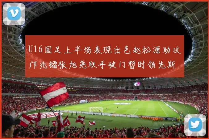 U16国足上半场表现出色赵松源助攻邝兆镭张旭尧联手破门暂时领先斯里兰卡