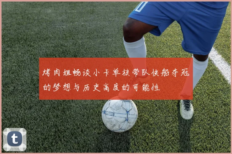 烤肉姐畅谈小卡单核带队快船夺冠的梦想与历史高度的可能性