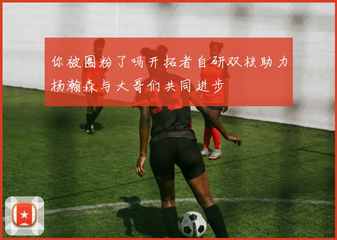 你被圈粉了吗开拓者自研双核助力杨瀚森与大哥们共同进步