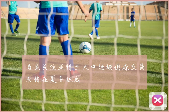 马竞关注亚特兰大中场埃德森交易或将在夏季达成