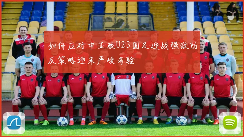 如何应对中亚狼U23国足迎战强敌防反策略迎来严峻考验