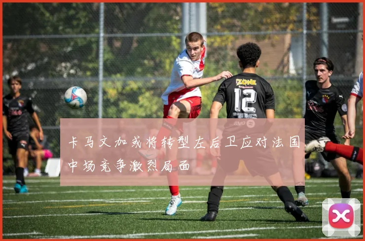 卡马文加或将转型左后卫应对法国中场竞争激烈局面