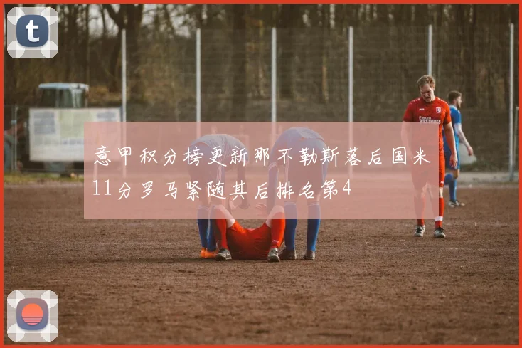 意甲积分榜更新那不勒斯落后国米11分罗马紧随其后排名第4