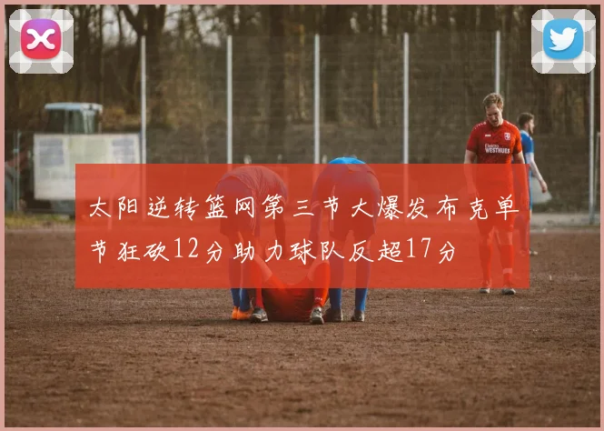 太阳逆转篮网第三节大爆发布克单节狂砍12分助力球队反超17分